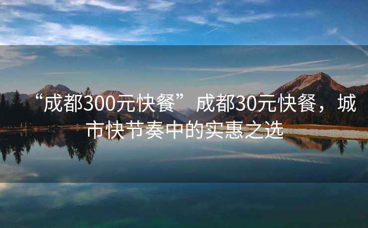 “成都300元快餐”成都30元快餐，城市快節奏中的實惠之選