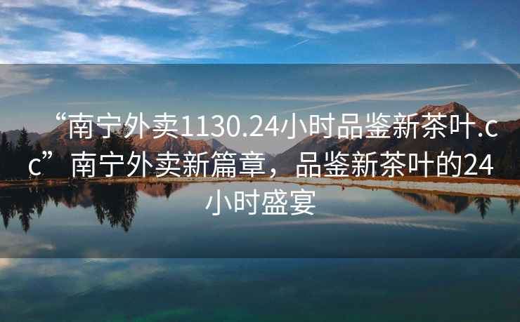 “南寧外賣1130.24小時品鑒新茶葉.cc”南寧外賣新篇章，品鑒新茶葉的24小時盛宴