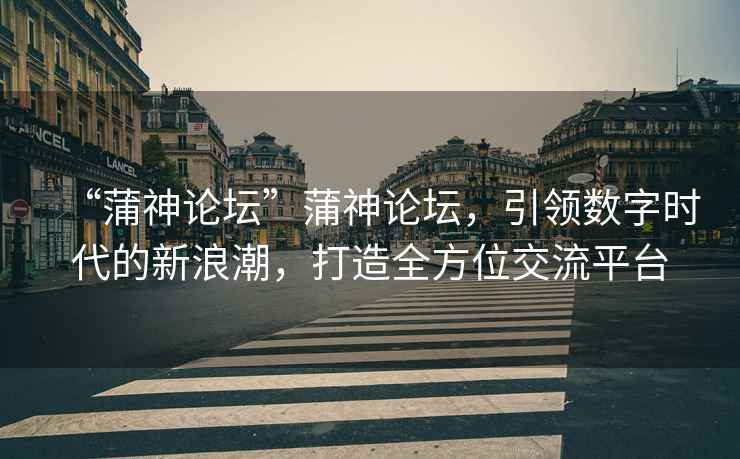 “蒲神論壇”蒲神論壇，引領(lǐng)數(shù)字時代的新浪潮，打造全方位交流平臺