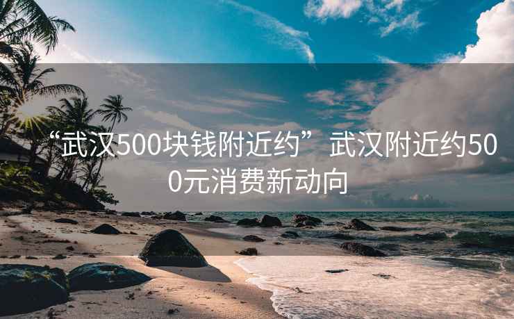 “武漢500塊錢附近約”武漢附近約500元消費新動向