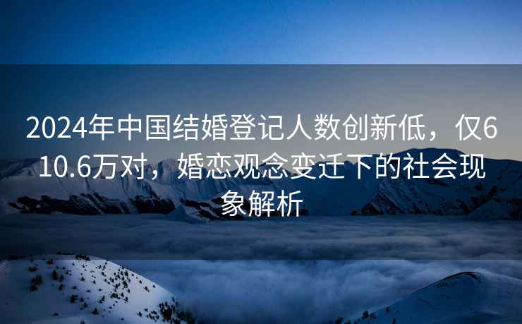 2024年中國結婚登記人數創新低，僅610.6萬對，婚戀觀念變遷下的社會現象解析
