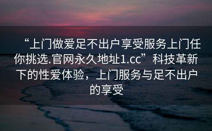 “上門做愛足不出戶享受服務上門任你挑選.官網永久地址1.cc”科技革新下的性愛體驗，上門服務與足不出戶的享受