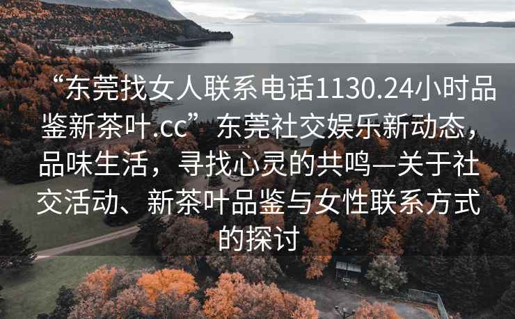 “東莞找女人聯(lián)系電話1130.24小時品鑒新茶葉.cc”東莞社交娛樂新動態(tài)，品味生活，尋找心靈的共鳴—關(guān)于社交活動、新茶葉品鑒與女性聯(lián)系方式的探討