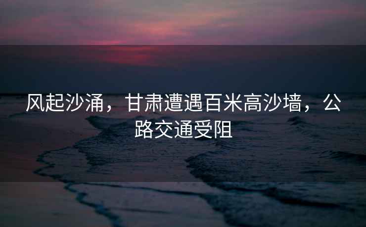 風起沙涌，甘肅遭遇百米高沙墻，公路交通受阻