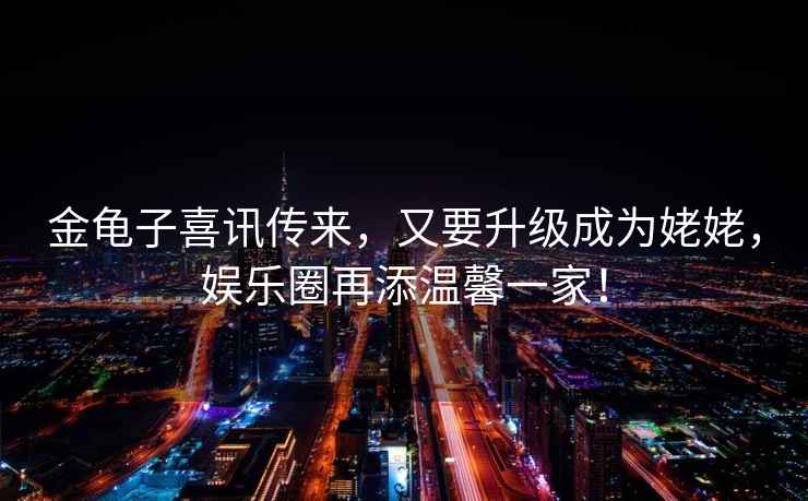 金龜子喜訊傳來，又要升級成為姥姥，娛樂圈再添溫馨一家！