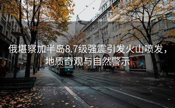 俄堪察加半島8.7級強震引發火山噴發，地質奇觀與自然警示