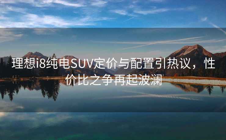 理想i8純電SUV定價與配置引熱議，性價比之爭再起波瀾