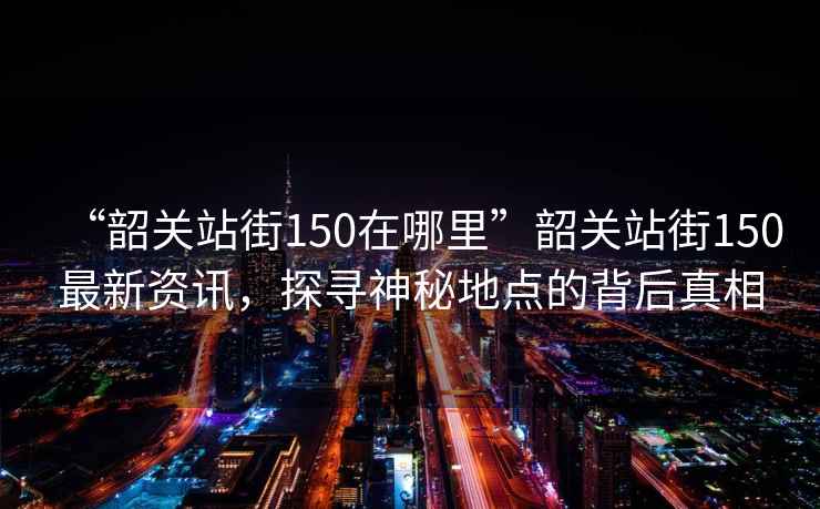 “韶關站街150在哪里”韶關站街150最新資訊，探尋神秘地點的背后真相