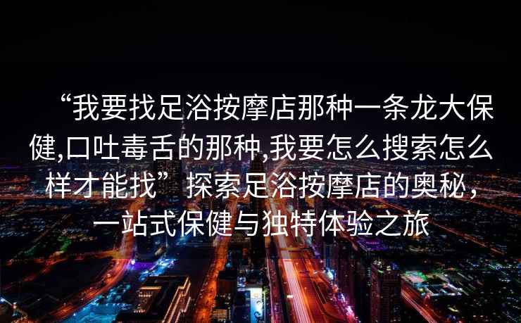 “我要找足浴按摩店那種一條龍大保健,口吐毒舌的那種,我要怎么搜索怎么樣才能找”探索足浴按摩店的奧秘，一站式保健與獨特體驗之旅