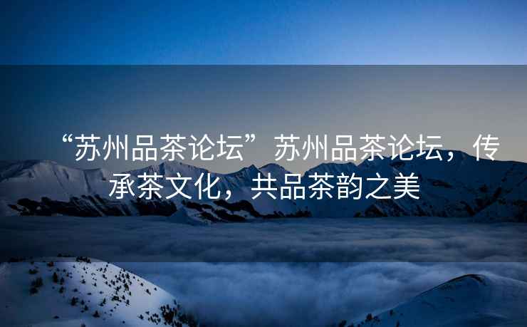 “蘇州品茶論壇”蘇州品茶論壇，傳承茶文化，共品茶韻之美