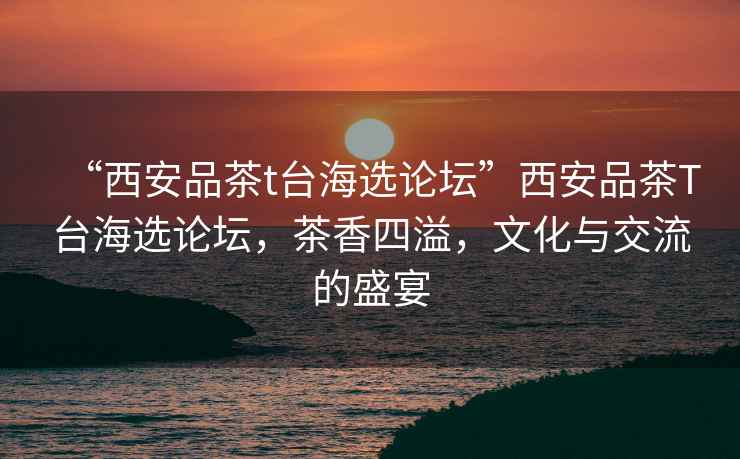 “西安品茶t臺海選論壇”西安品茶T臺海選論壇，茶香四溢，文化與交流的盛宴