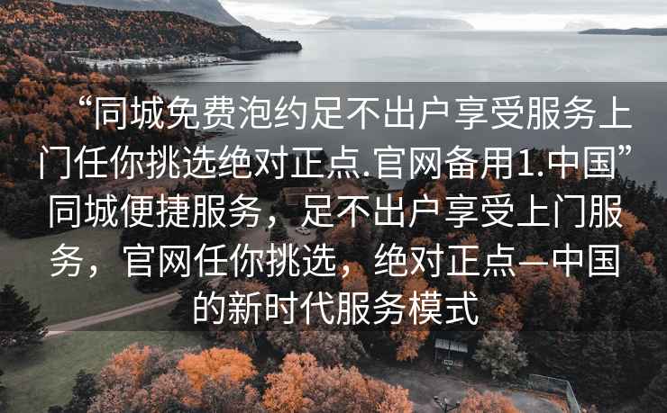 “同城免費泡約足不出戶享受服務上門任你挑選絕對正點.官網備用1.中國”同城便捷服務，足不出戶享受上門服務，官網任你挑選，絕對正點—中國的新時代服務模式