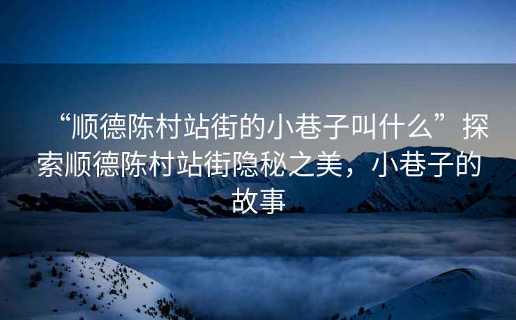 “順德陳村站街的小巷子叫什么”探索順德陳村站街隱秘之美，小巷子的故事