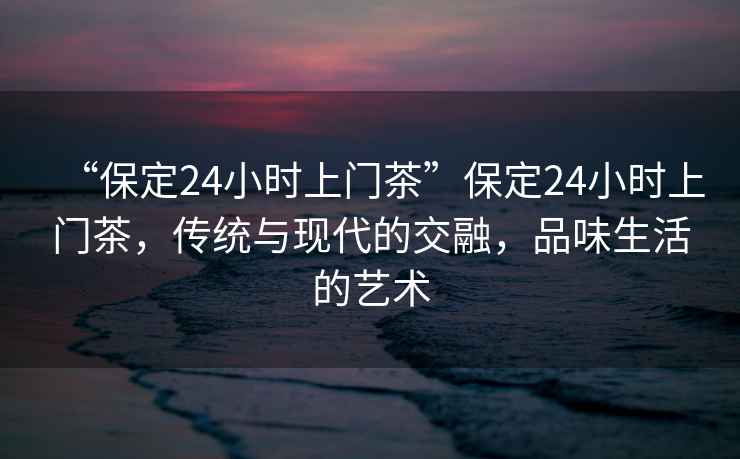 “保定24小時上門茶”保定24小時上門茶，傳統與現代的交融，品味生活的藝術