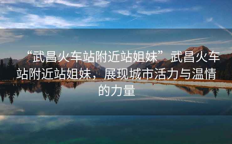 “武昌火車站附近站姐妹”武昌火車站附近站姐妹，展現(xiàn)城市活力與溫情的力量