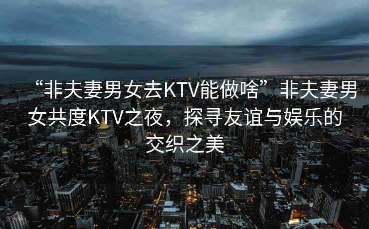 “非夫妻男女去KTV能做啥”非夫妻男女共度KTV之夜，探尋友誼與娛樂的交織之美
