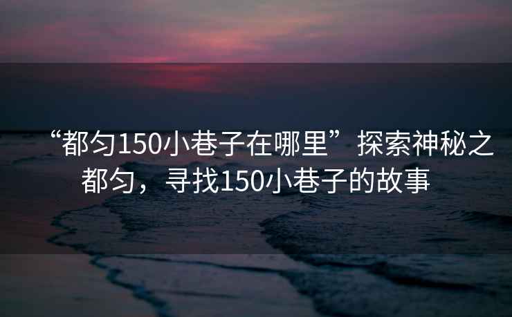 “都勻150小巷子在哪里”探索神秘之都勻，尋找150小巷子的故事