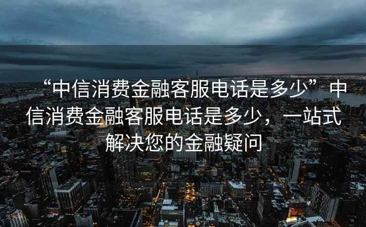 “中信消費金融客服電話是多少”中信消費金融客服電話是多少，一站式解決您的金融疑問