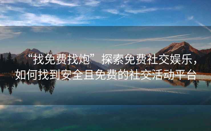 “找免費(fèi)找炮”探索免費(fèi)社交娛樂，如何找到安全且免費(fèi)的社交活動平臺
