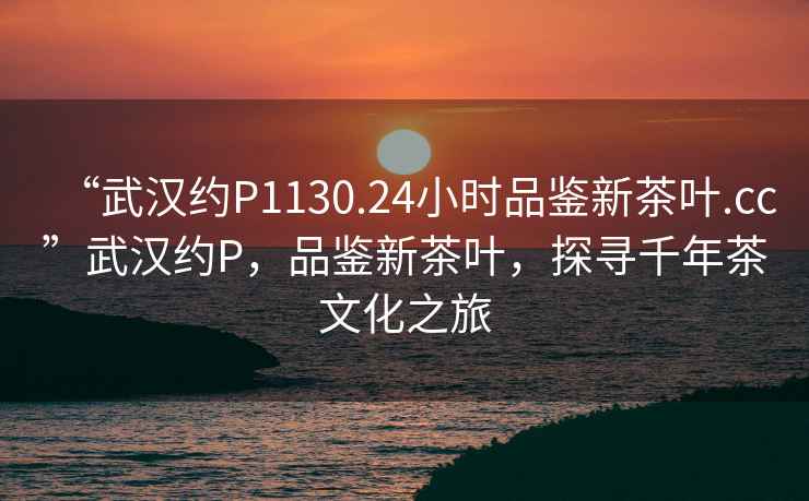“武漢約P1130.24小時(shí)品鑒新茶葉.cc”武漢約P，品鑒新茶葉，探尋千年茶文化之旅