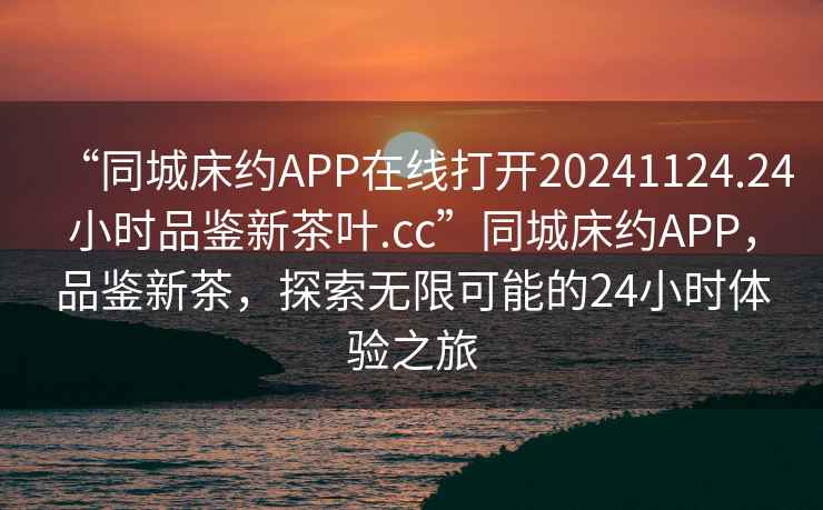 “同城床約APP在線打開20241124.24小時品鑒新茶葉.cc”同城床約APP，品鑒新茶，探索無限可能的24小時體驗之旅