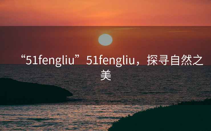 “51fengliu”51fengliu，探尋自然之美