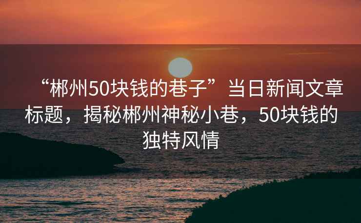 “郴州50塊錢的巷子”當(dāng)日新聞文章標(biāo)題，揭秘郴州神秘小巷，50塊錢的獨(dú)特風(fēng)情