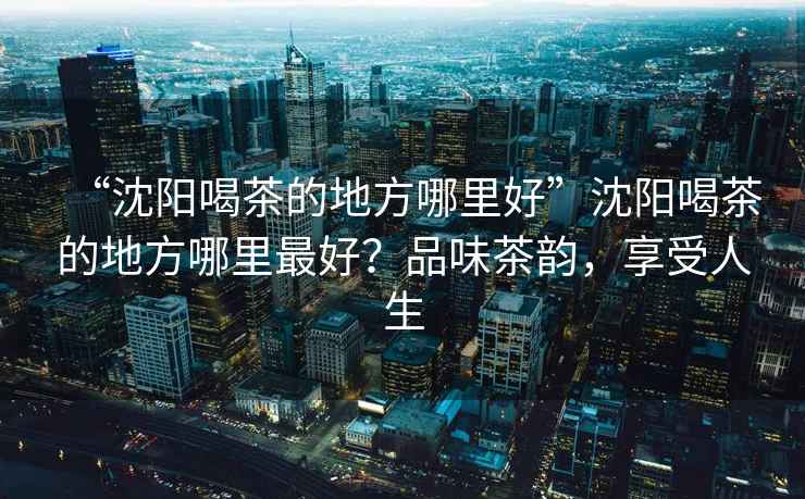 “沈陽(yáng)喝茶的地方哪里好”沈陽(yáng)喝茶的地方哪里最好？品味茶韻，享受人生