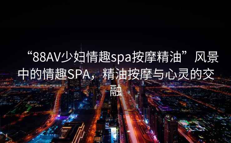 “88AV少婦情趣spa按摩精油”風景中的情趣SPA，精油按摩與心靈的交融