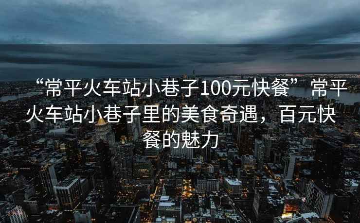 “常平火車(chē)站小巷子100元快餐”常平火車(chē)站小巷子里的美食奇遇，百元快餐的魅力
