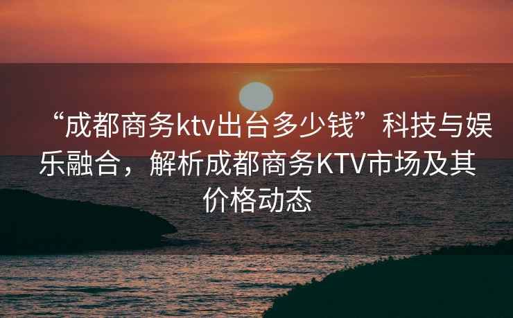 “成都商務ktv出臺多少錢”科技與娛樂融合，解析成都商務KTV市場及其價格動態