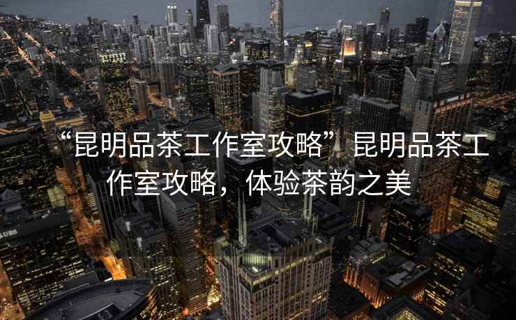 “昆明品茶工作室攻略”昆明品茶工作室攻略，體驗茶韻之美