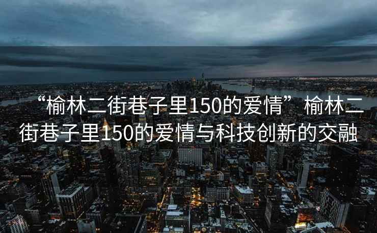 “榆林二街巷子里150的愛(ài)情”榆林二街巷子里150的愛(ài)情與科技創(chuàng)新的交融