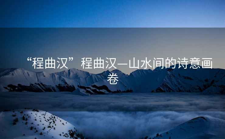 “程曲漢”程曲漢—山水間的詩意畫卷