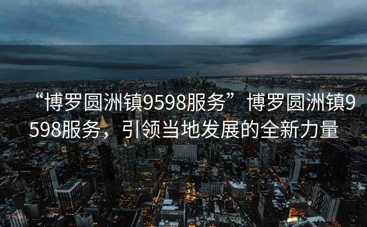“博羅圓洲鎮9598服務”博羅圓洲鎮9598服務，引領當地發展的全新力量