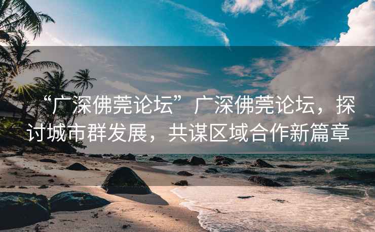 “廣深佛莞論壇”廣深佛莞論壇，探討城市群發(fā)展，共謀區(qū)域合作新篇章