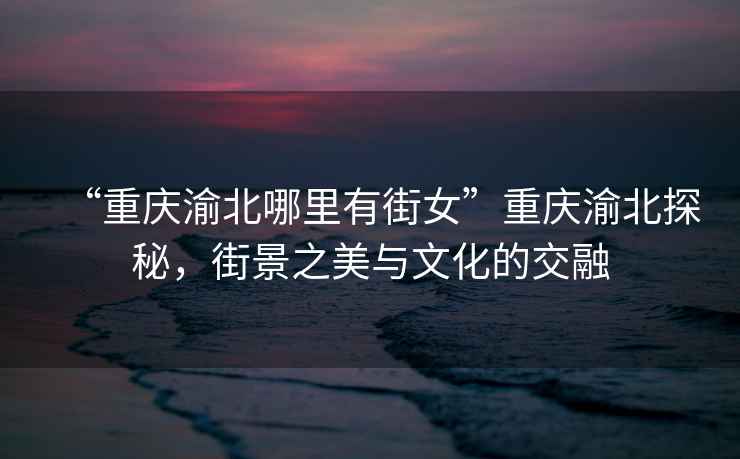 “重慶渝北哪里有街女”重慶渝北探秘，街景之美與文化的交融