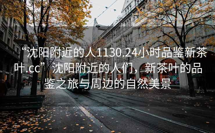 “沈陽附近的人1130.24小時品鑒新茶葉.cc”沈陽附近的人們，新茶葉的品鑒之旅與周邊的自然美景