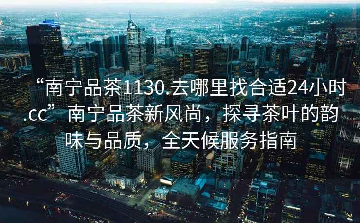 “南寧品茶1130.去哪里找合適24小時(shí).cc”南寧品茶新風(fēng)尚，探尋茶葉的韻味與品質(zhì)，全天候服務(wù)指南