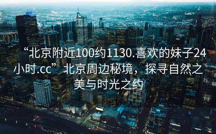 “北京附近100約1130.喜歡的妹子24小時.cc”北京周邊秘境，探尋自然之美與時光之約