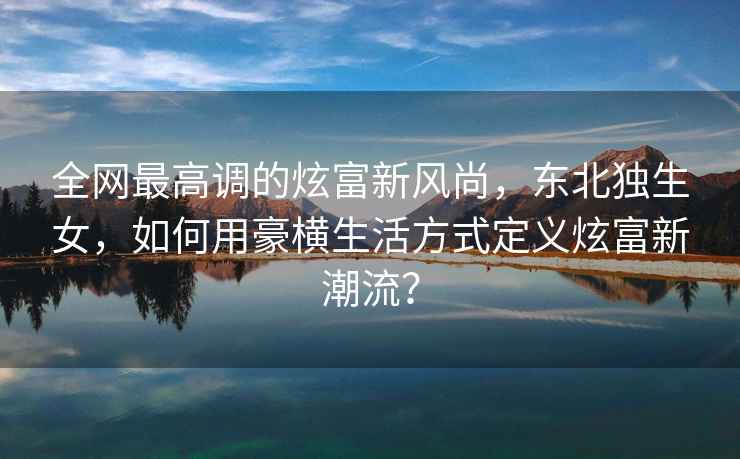 全網最高調的炫富新風尚，東北獨生女，如何用豪橫生活方式定義炫富新潮流？