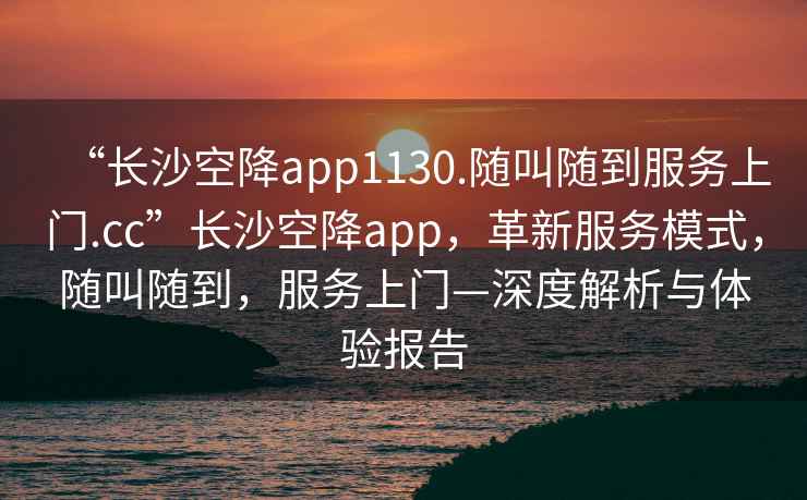 “長沙空降app1130.隨叫隨到服務上門.cc”長沙空降app，革新服務模式，隨叫隨到，服務上門—深度解析與體驗報告