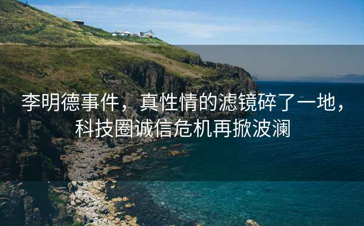 李明德事件，真性情的濾鏡碎了一地，科技圈誠信危機再掀波瀾