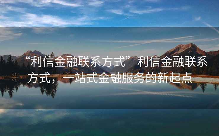 “利信金融聯(lián)系方式”利信金融聯(lián)系方式，一站式金融服務(wù)的新起點