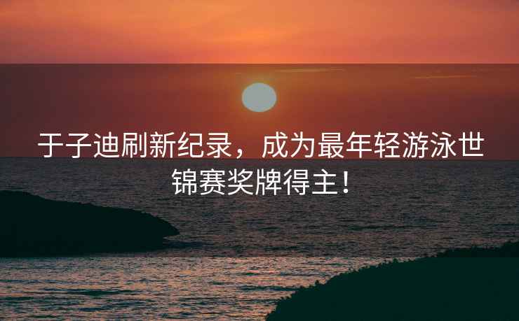 于子迪刷新紀錄，成為最年輕游泳世錦賽獎牌得主！