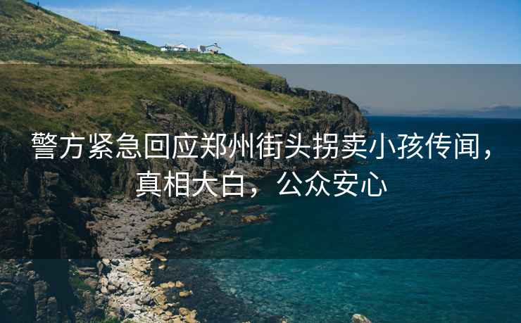 警方緊急回應鄭州街頭拐賣小孩傳聞，真相大白，公眾安心