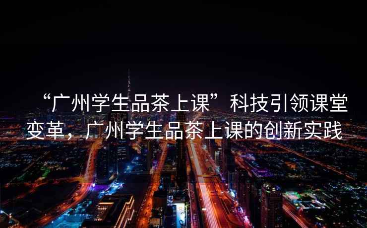 “廣州學(xué)生品茶上課”科技引領(lǐng)課堂變革，廣州學(xué)生品茶上課的創(chuàng)新實(shí)踐