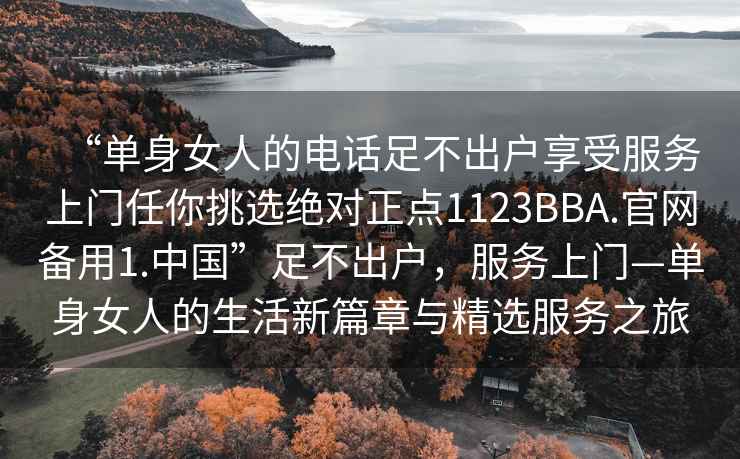 “單身女人的電話足不出戶享受服務上門任你挑選絕對正點1123BBA.官網備用1.中國”足不出戶，服務上門—單身女人的生活新篇章與精選服務之旅