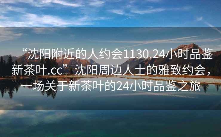 “沈陽(yáng)附近的人約會(huì)1130.24小時(shí)品鑒新茶葉.cc”沈陽(yáng)周邊人士的雅致約會(huì)，一場(chǎng)關(guān)于新茶葉的24小時(shí)品鑒之旅