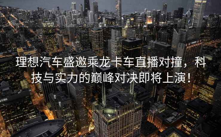 理想汽車盛邀乘龍卡車直播對撞，科技與實力的巔峰對決即將上演！